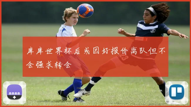 库库世界杯后或因好报价离队但不会强求转会