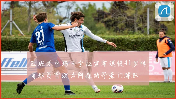 西班牙中场卡索拉宣布退役41岁传奇球员曾效力阿森纳等豪门球队