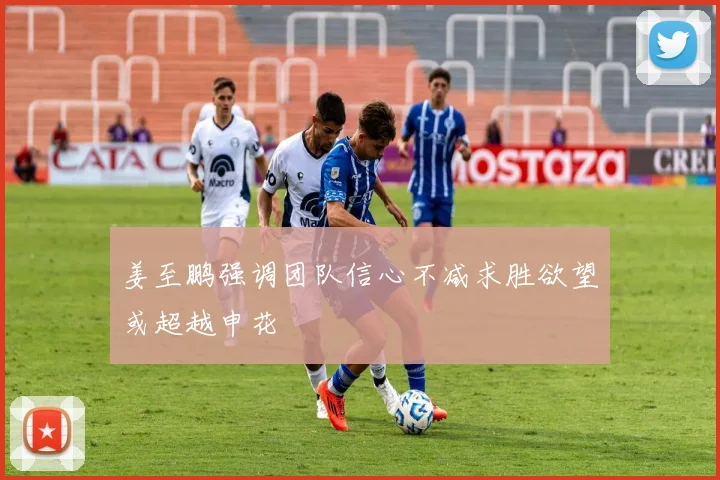 姜至鹏强调团队信心不减求胜欲望或超越申花
