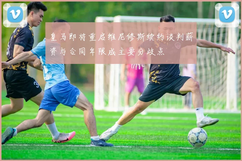 皇马即将重启维尼修斯续约谈判薪资与合同年限成主要分歧点