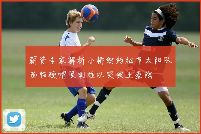 薪资专家解析小桥续约细节太阳队面临硬帽限制难以突破土豪线
