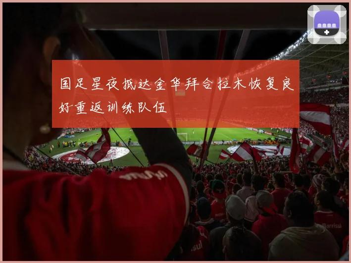 国足星夜抵达金华拜合拉木恢复良好重返训练队伍