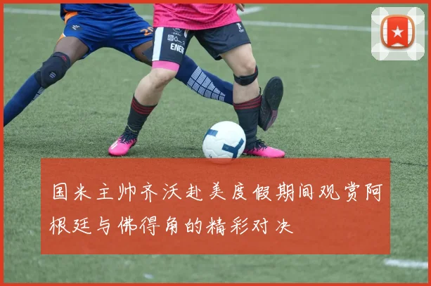 国米主帅齐沃赴美度假期间观赏阿根廷与佛得角的精彩对决