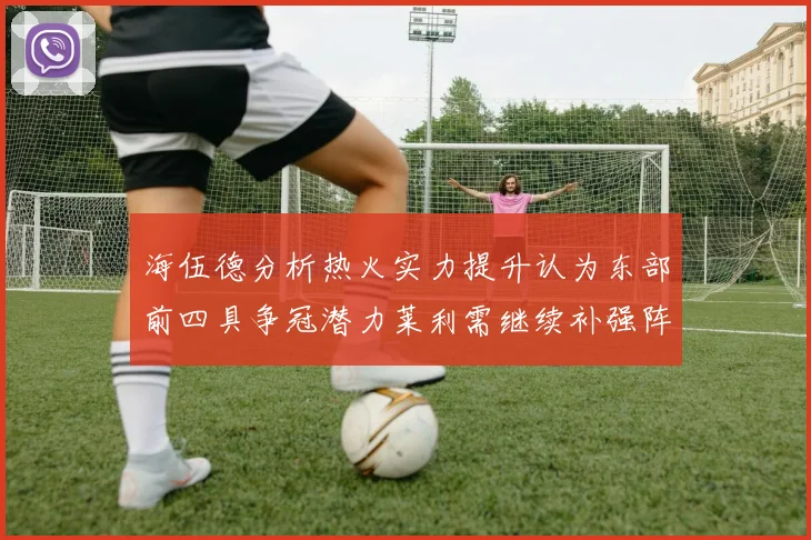 海伍德分析热火实力提升认为东部前四具争冠潜力莱利需继续补强阵容