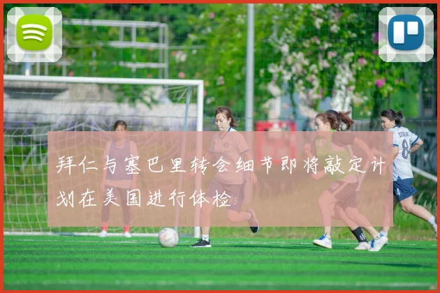 拜仁与塞巴里转会细节即将敲定计划在美国进行体检