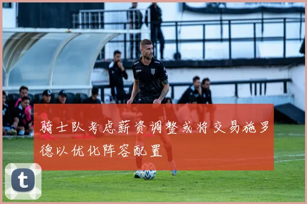骑士队考虑薪资调整或将交易施罗德以优化阵容配置