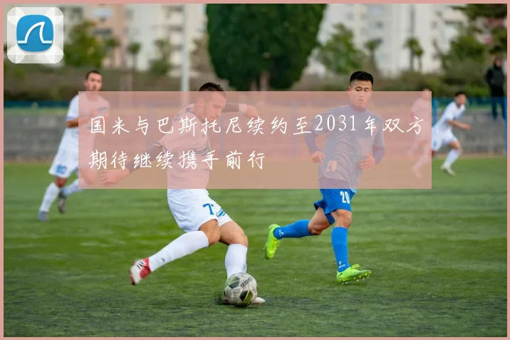 国米与巴斯托尼续约至2031年双方期待继续携手前行