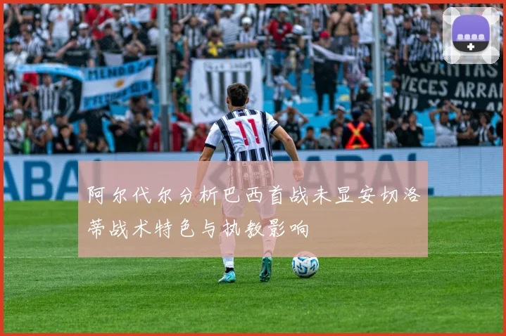 阿尔代尔分析巴西首战未显安切洛蒂战术特色与执教影响